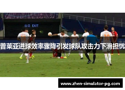 普莱亚进球效率骤降引发球队攻击力下滑担忧 普莱亚进球效率骤降引发球队攻击力下滑担忧
