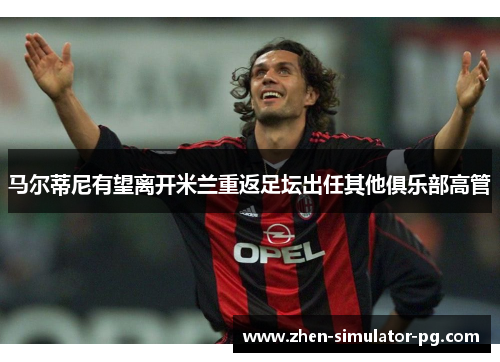 马尔蒂尼有望离开米兰重返足坛出任其他俱乐部高管