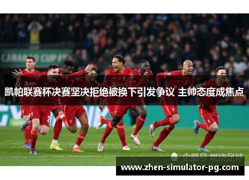 凯帕联赛杯决赛坚决拒绝被换下引发争议 主帅态度成焦点