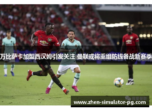 万比萨卡加盟西汉姆引发关注 曼联或将重组防线备战新赛季 万比萨卡加盟西汉姆引发关注 曼联或将重组防线备战新赛季