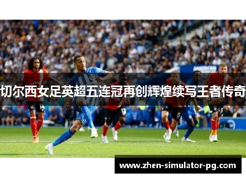 切尔西女足英超五连冠再创辉煌续写王者传奇 切尔西女足英超五连冠再创辉煌续写王者传奇