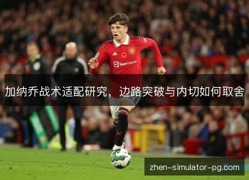 加纳乔战术适配研究,边路突破与内切如何取舍 加纳乔战术适配研究,边路突破与内切如何取舍