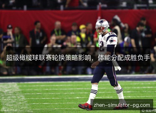 超级橄榄球联赛轮换策略影响,体能分配成胜负手 超级橄榄球联赛轮换策略影响,体能分配成胜负手